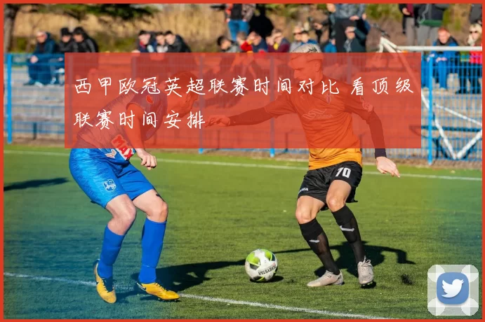 西甲欧冠英超联赛时间对比 看顶级联赛时间安排