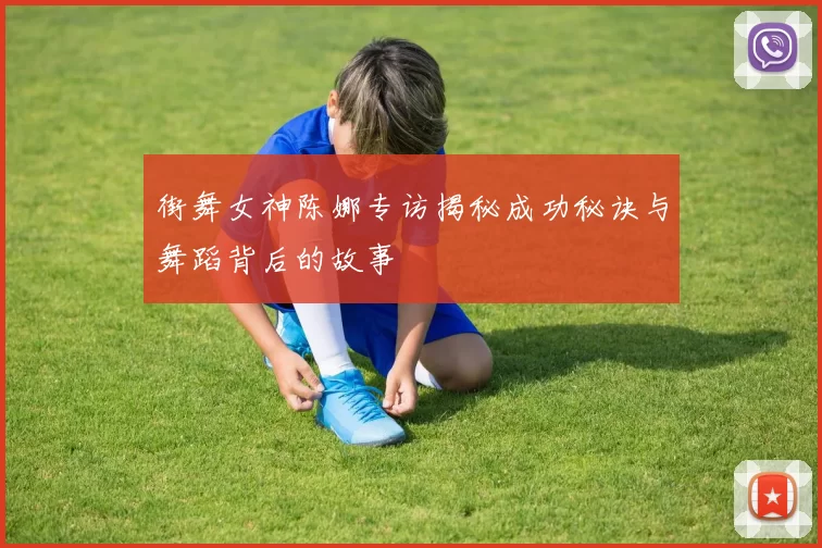 街舞女神陈娜专访揭秘成功秘诀与舞蹈背后的故事