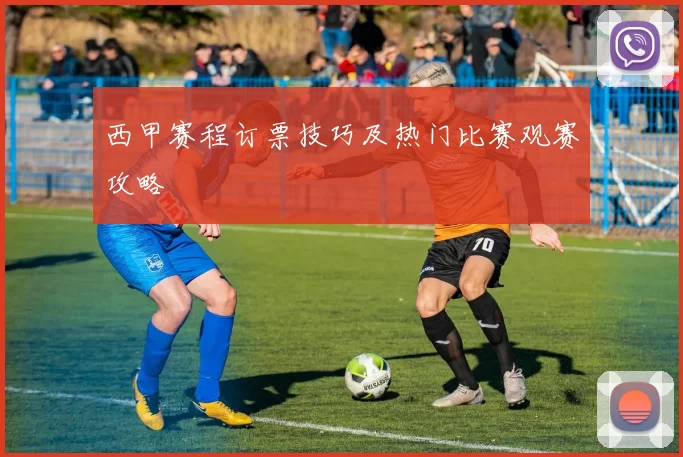 西甲赛程订票技巧及热门比赛观赛攻略