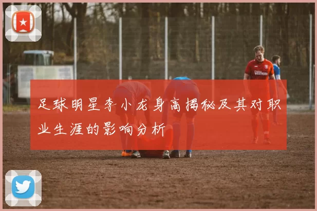 足球明星李小龙身高揭秘及其对职业生涯的影响分析