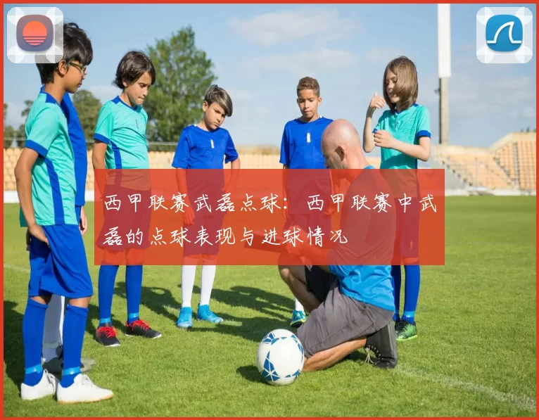 西甲联赛武磊点球：西甲联赛中武磊的点球表现与进球情况