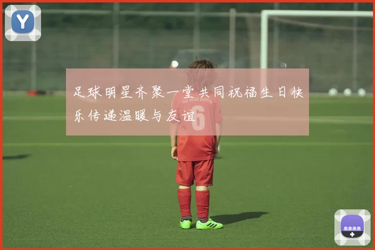 足球明星齐聚一堂共同祝福生日快乐传递温暖与友谊