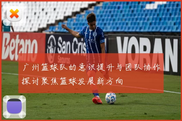 广州篮球队的意识提升与团队协作探讨聚焦篮球发展新方向