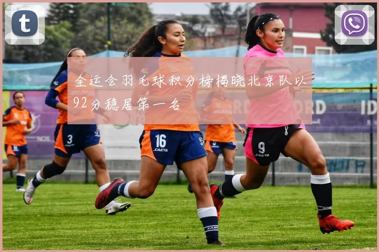 全运会羽毛球积分榜揭晓北京队以92分稳居第一名