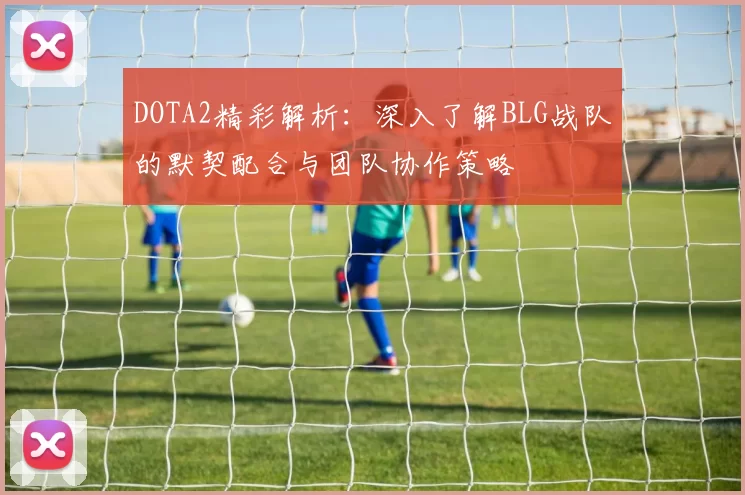 DOTA2精彩解析：深入了解BLG战队的默契配合与团队协作策略