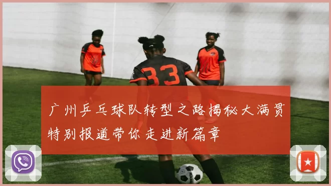 广州乒乓球队转型之路揭秘大满贯特别报道带你走进新篇章