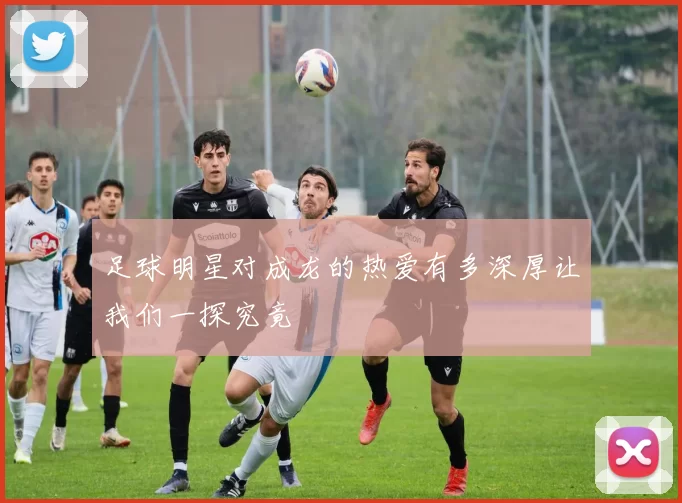 足球明星对成龙的热爱有多深厚让我们一探究竟