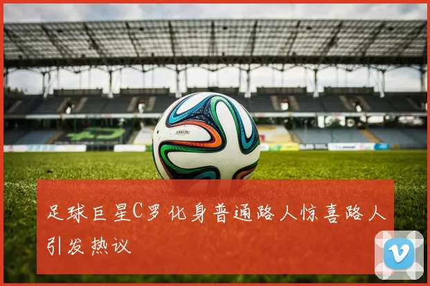 足球巨星C罗化身普通路人惊喜路人引发热议