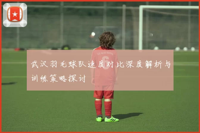 武汉羽毛球队速度对比深度解析与训练策略探讨