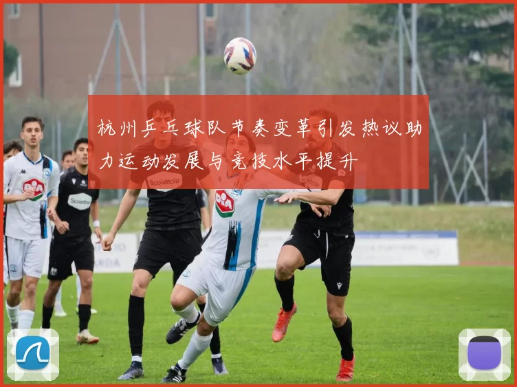 杭州乒乓球队节奏变革引发热议助力运动发展与竞技水平提升