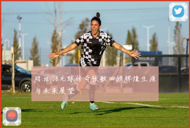 对话羽毛球传奇张敏回顾辉煌生涯与未来展望