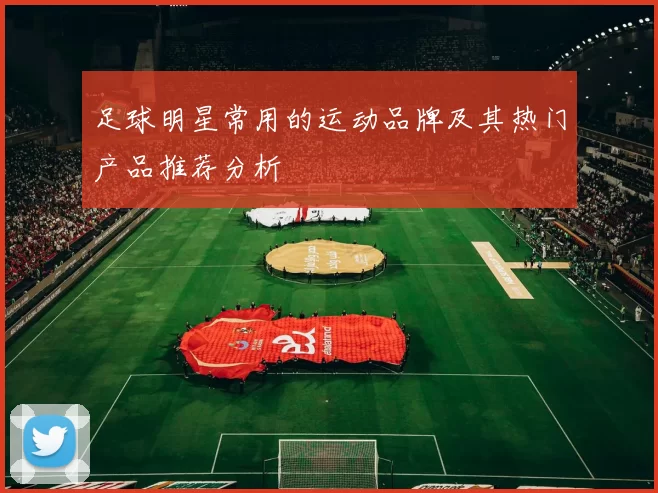 足球明星常用的运动品牌及其热门产品推荐分析