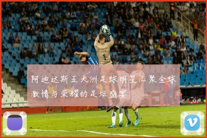 阿迪达斯五大洲足球明星汇聚全球激情与荣耀的足坛盛宴