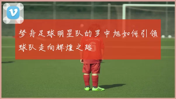 梦舟足球明星队的罗中旭如何引领球队走向辉煌之路