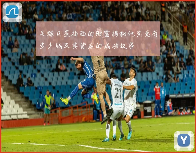 足球巨星梅西的财富揭秘他究竟有多少钱及其背后的成功故事