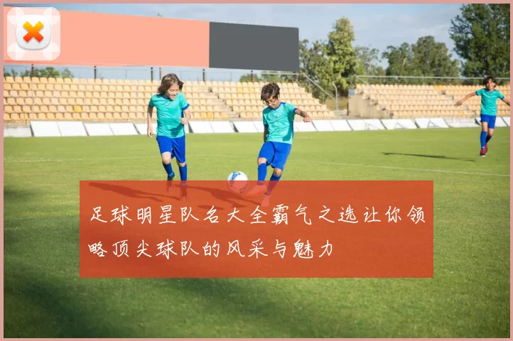 足球明星队名大全霸气之选让你领略顶尖球队的风采与魅力