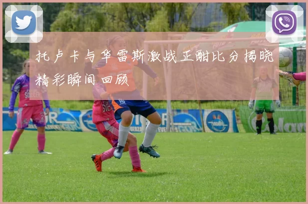 托卢卡与华雷斯激战正酣比分揭晓精彩瞬间回顾