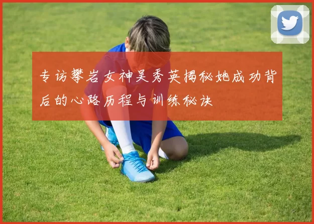 专访攀岩女神吴秀英揭秘她成功背后的心路历程与训练秘诀