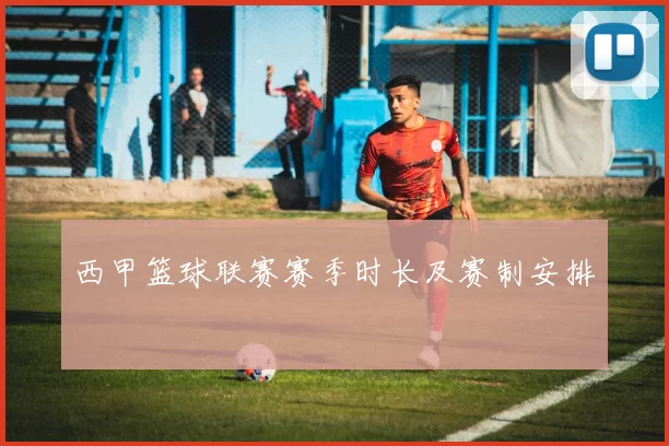 西甲篮球联赛赛季时长及赛制安排