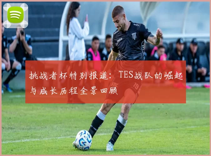 挑战者杯特别报道：TES战队的崛起与成长历程全景回顾