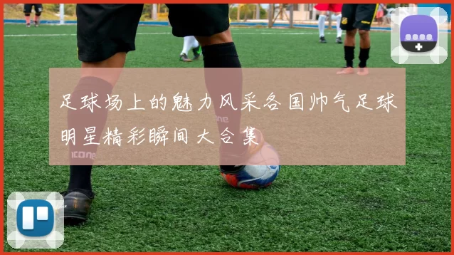 足球场上的魅力风采各国帅气足球明星精彩瞬间大合集