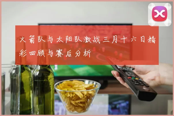 火箭队与太阳队激战三月十六日精彩回顾与赛后分析