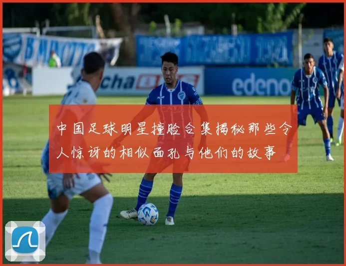 中国足球明星撞脸合集揭秘那些令人惊讶的相似面孔与他们的故事