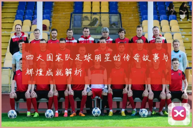 四大国家队足球明星的传奇故事与辉煌成就解析