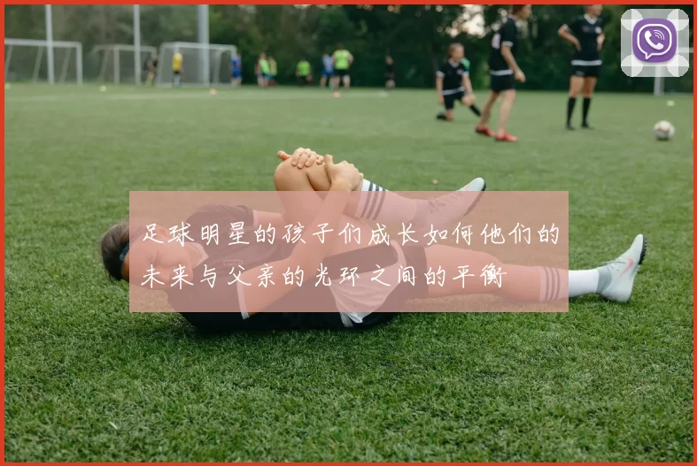 足球明星的孩子们成长如何他们的未来与父亲的光环之间的平衡
