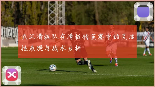 武汉滑板队在滑板精英赛中的灵活性表现与战术分析