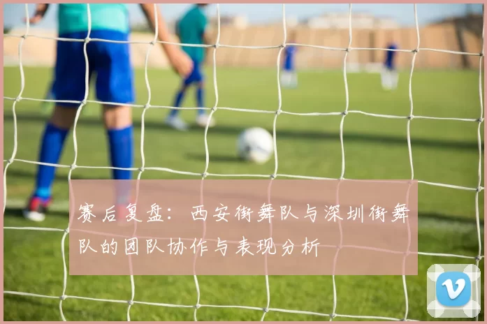 赛后复盘：西安街舞队与深圳街舞队的团队协作与表现分析