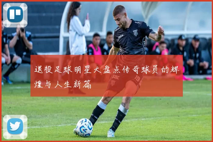 退役足球明星大盘点传奇球员的辉煌与人生新篇