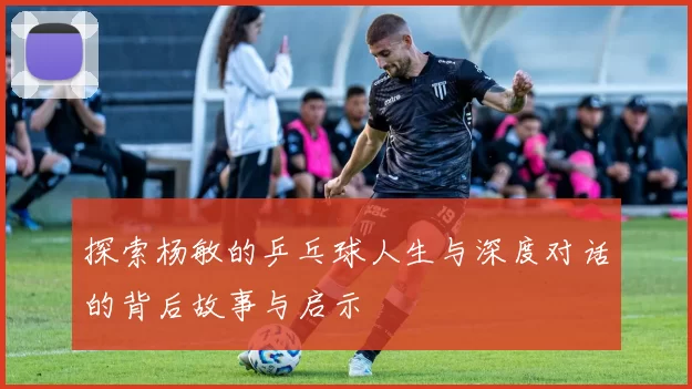 探索杨敏的乒乓球人生与深度对话的背后故事与启示