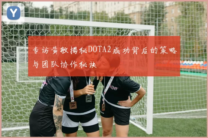 专访黄敏揭秘DOTA2成功背后的策略与团队协作秘诀