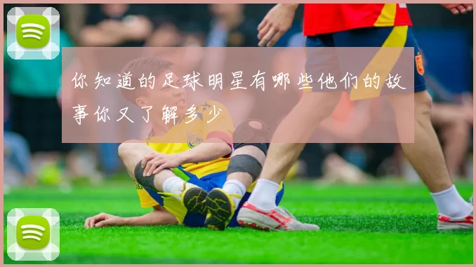 你知道的足球明星有哪些他们的故事你又了解多少
