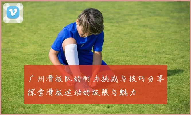 广州滑板队的耐力挑战与技巧分享探索滑板运动的极限与魅力