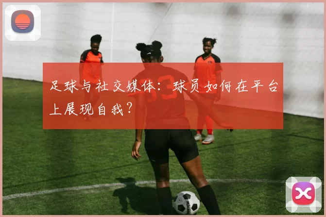 足球与社交媒体：球员如何在平台上展现自我？