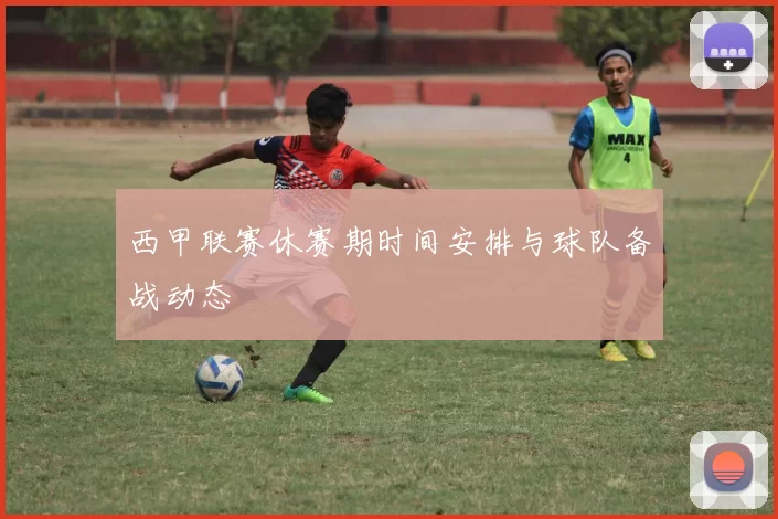 西甲联赛休赛期时间安排与球队备战动态