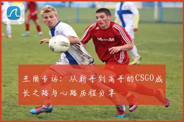 王丽专访：从新手到高手的CSGO成长之路与心路历程分享