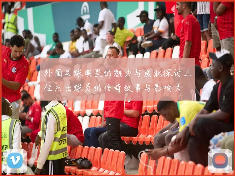 外国足球明星的魅力与成就探讨三位杰出球员的传奇故事与影响力
