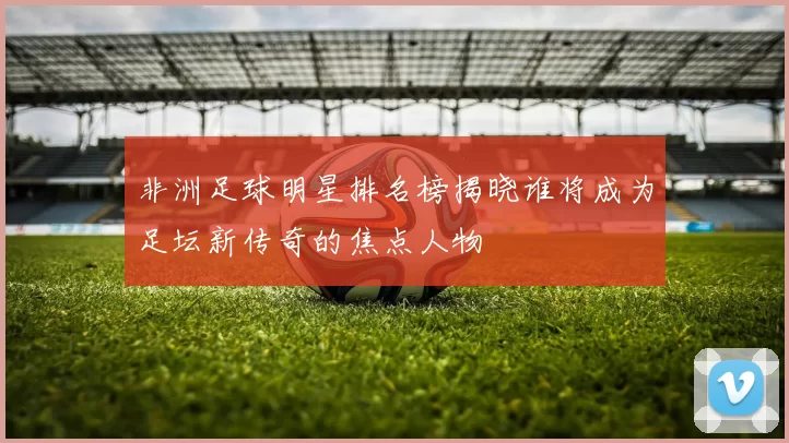 非洲足球明星排名榜揭晓谁将成为足坛新传奇的焦点人物