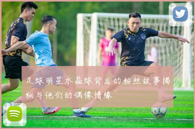 足球明星水晶球背后的粉丝故事揭秘与他们的偶像情缘