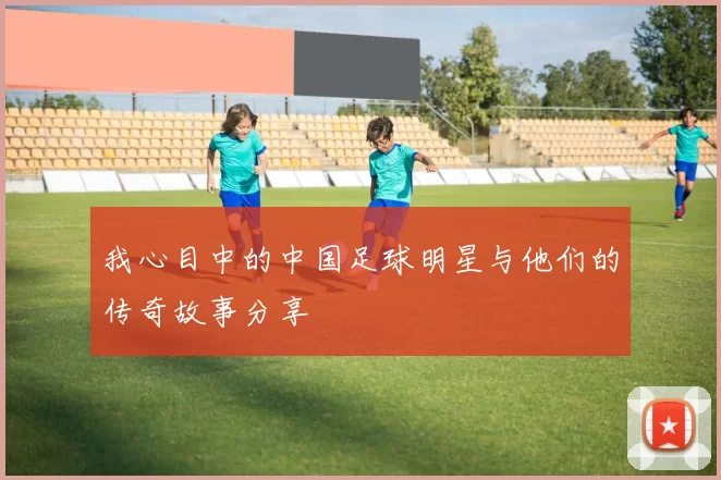 我心目中的中国足球明星与他们的传奇故事分享