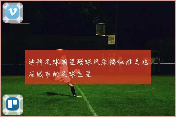 迪拜足球明星踢球风采揭秘谁是这座城市的足球巨星