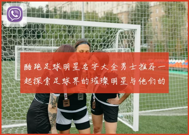 酷跑足球明星名字大全男士推荐一起探索足球界的璀璨明星与他们的魅力故事