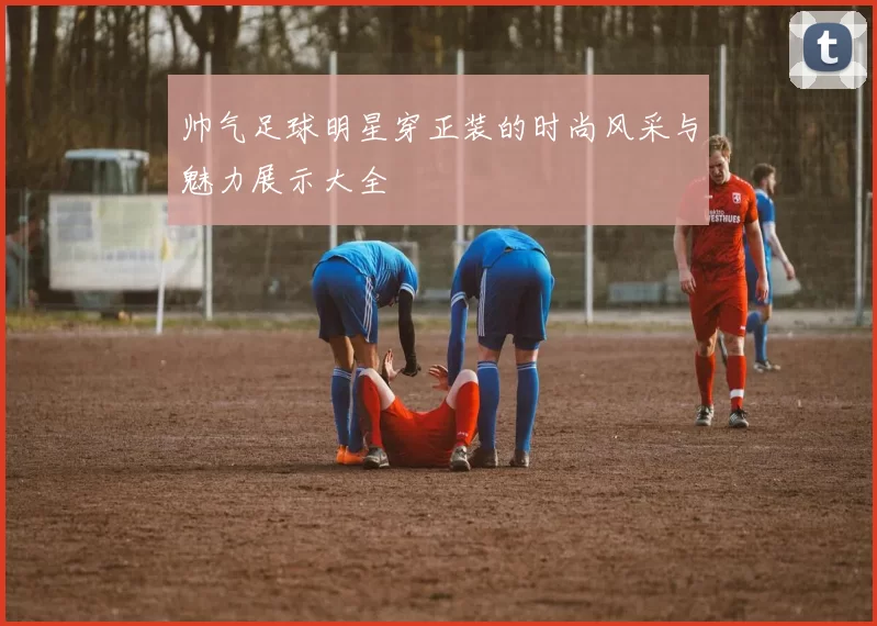 帅气足球明星穿正装的时尚风采与魅力展示大全