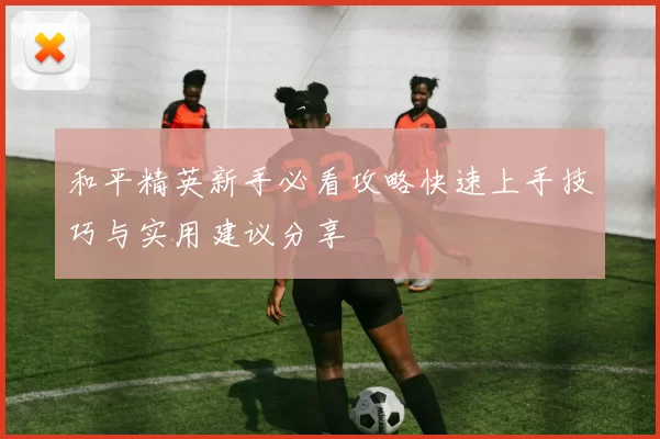 和平精英新手必看攻略快速上手技巧与实用建议分享