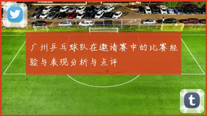 广州乒乓球队在邀请赛中的比赛经验与表现分析与点评