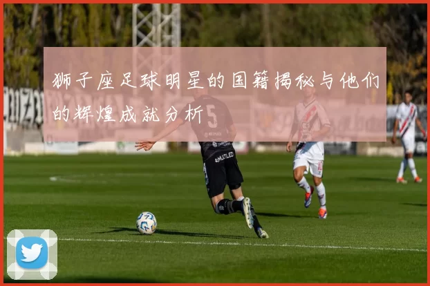 狮子座足球明星的国籍揭秘与他们的辉煌成就分析