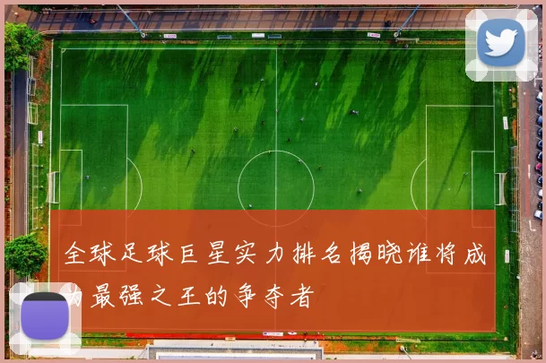 全球足球巨星实力排名揭晓谁将成为最强之王的争夺者